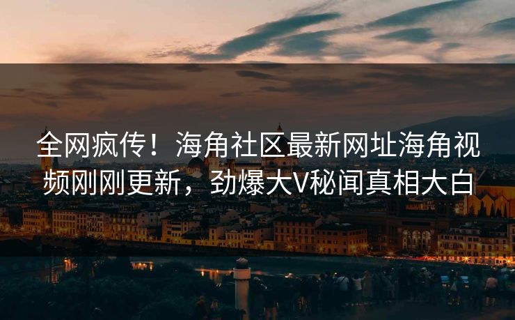 全网疯传！海角社区最新网址海角视频刚刚更新，劲爆大V秘闻真相大白