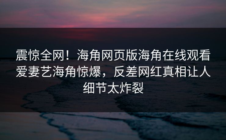 震惊全网！海角网页版海角在线观看爱妻艺海角惊爆，反差网红真相让人细节太炸裂