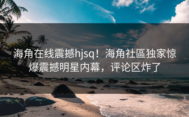 海角在线震撼hjsq！海角社區独家惊爆震撼明星内幕，评论区炸了