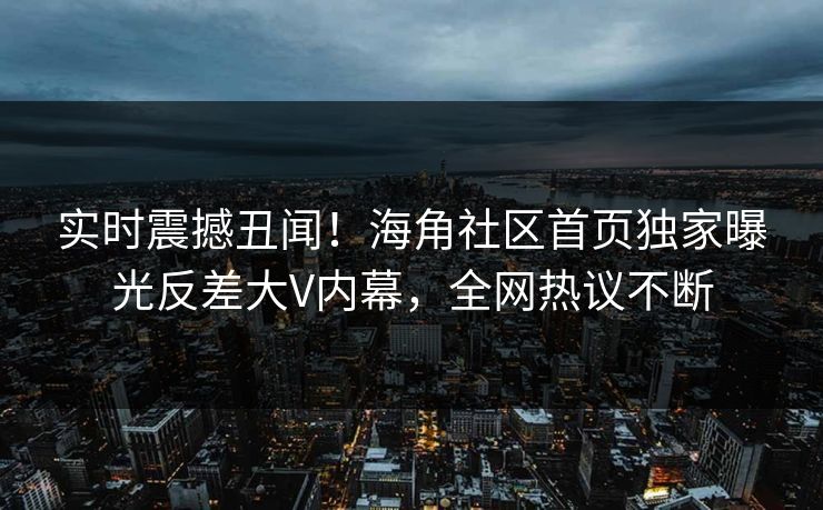 实时震撼丑闻！海角社区首页独家曝光反差大V内幕，全网热议不断