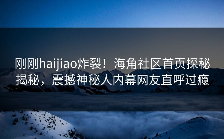 刚刚haijiao炸裂！海角社区首页探秘揭秘，震撼神秘人内幕网友直呼过瘾