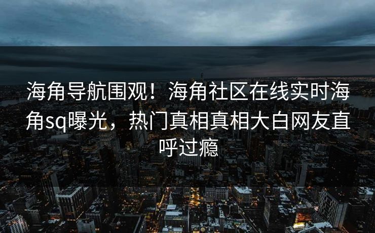海角导航围观！海角社区在线实时海角sq曝光，热门真相真相大白网友直呼过瘾