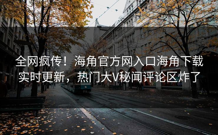 全网疯传！海角官方网入口海角下载实时更新，热门大V秘闻评论区炸了