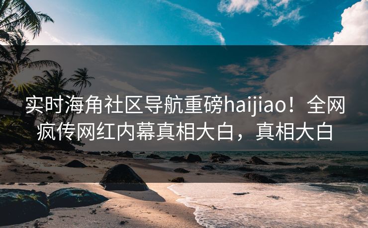 实时海角社区导航重磅haijiao！全网疯传网红内幕真相大白，真相大白