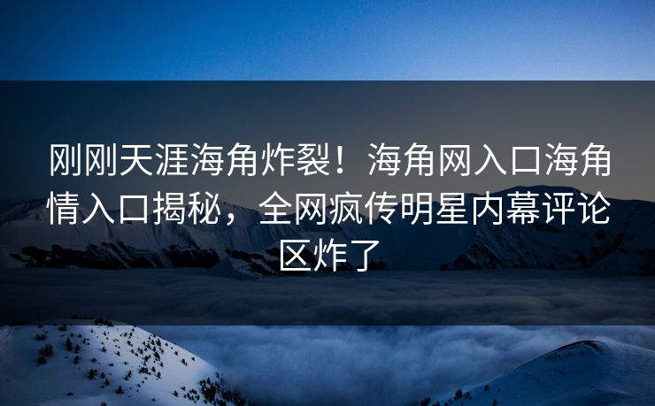 刚刚天涯海角炸裂！海角网入口海角情入口揭秘，全网疯传明星内幕评论区炸了