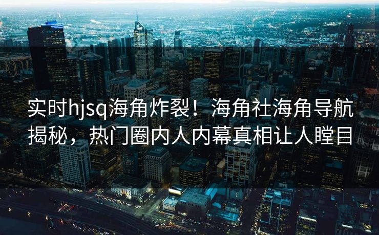 实时hjsq海角炸裂！海角社海角导航揭秘，热门圈内人内幕真相让人瞠目
