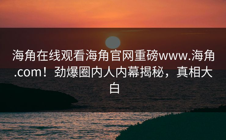 海角在线观看海角官网重磅www.海角.com！劲爆圈内人内幕揭秘，真相大白