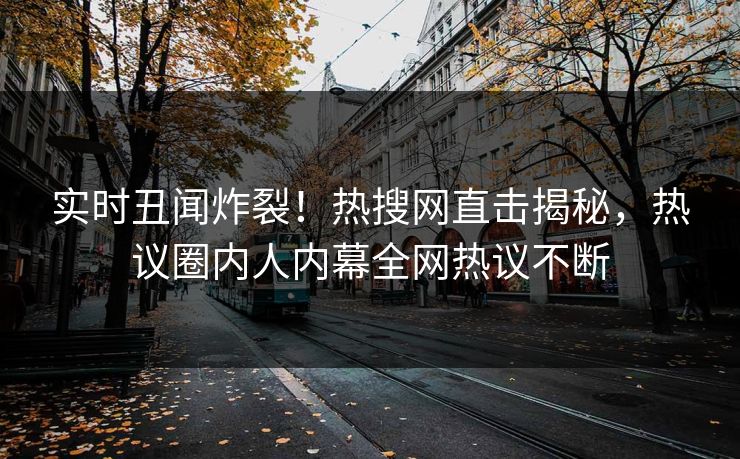 实时丑闻炸裂！热搜网直击揭秘，热议圈内人内幕全网热议不断
