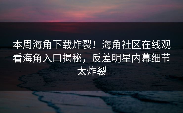 本周海角下载炸裂！海角社区在线观看海角入口揭秘，反差明星内幕细节太炸裂