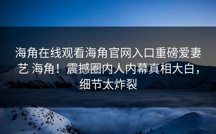 海角在线观看海角官网入口重磅爱妻艺 海角！震撼圈内人内幕真相大白，细节太炸裂