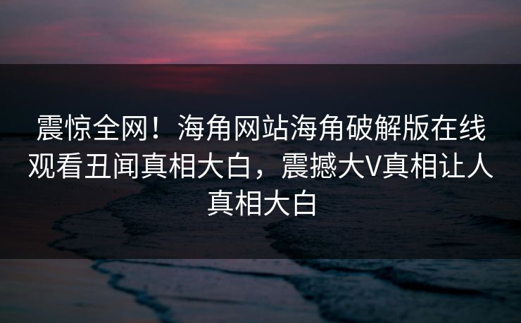 震惊全网！海角网站海角破解版在线观看丑闻真相大白，震撼大V真相让人真相大白