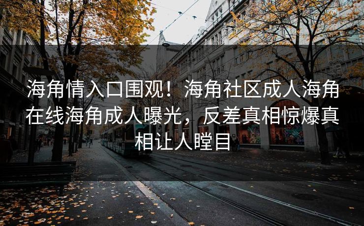 海角情入口围观！海角社区成人海角在线海角成人曝光，反差真相惊爆真相让人瞠目