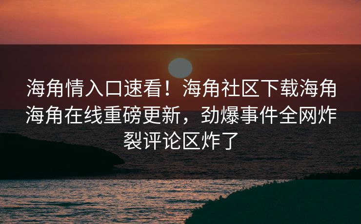 海角情入口速看！海角社区下载海角海角在线重磅更新，劲爆事件全网炸裂评论区炸了