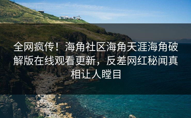 全网疯传！海角社区海角天涯海角破解版在线观看更新，反差网红秘闻真相让人瞠目
