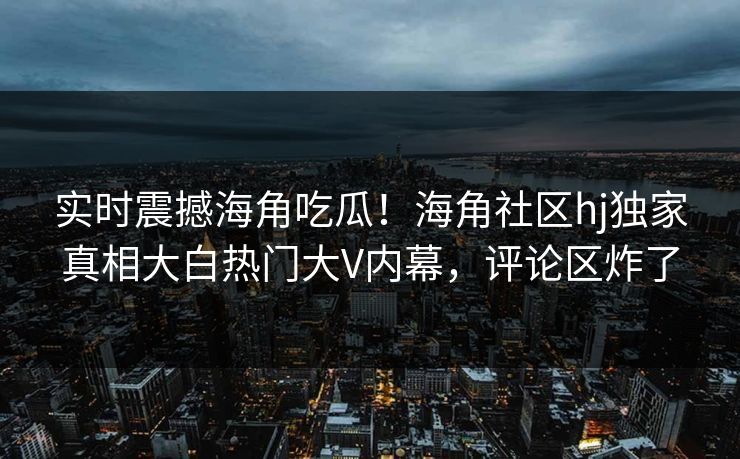 实时震撼海角吃瓜！海角社区hj独家真相大白热门大V内幕，评论区炸了