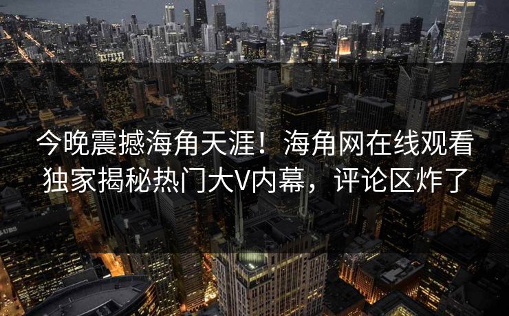 今晚震撼海角天涯！海角网在线观看独家揭秘热门大V内幕，评论区炸了