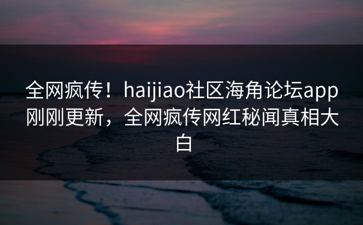 全网疯传！haijiao社区海角论坛app刚刚更新，全网疯传网红秘闻真相大白