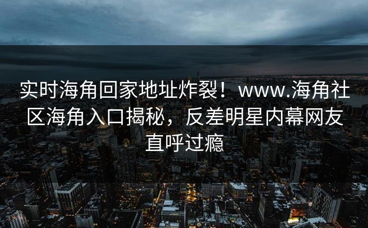 实时海角回家地址炸裂！www.海角社区海角入口揭秘，反差明星内幕网友直呼过瘾
