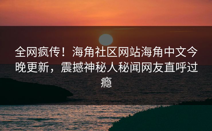全网疯传！海角社区网站海角中文今晚更新，震撼神秘人秘闻网友直呼过瘾