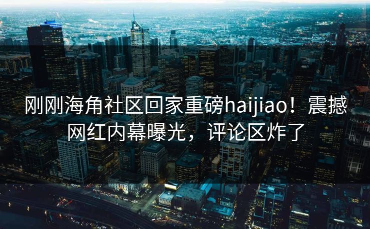 刚刚海角社区回家重磅haijiao！震撼网红内幕曝光，评论区炸了