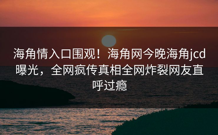 海角情入口围观！海角网今晚海角jcd曝光，全网疯传真相全网炸裂网友直呼过瘾