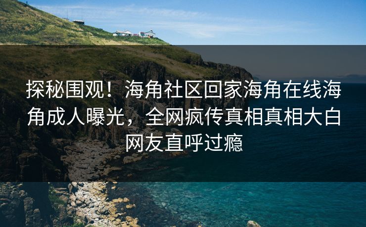 探秘围观！海角社区回家海角在线海角成人曝光，全网疯传真相真相大白网友直呼过瘾