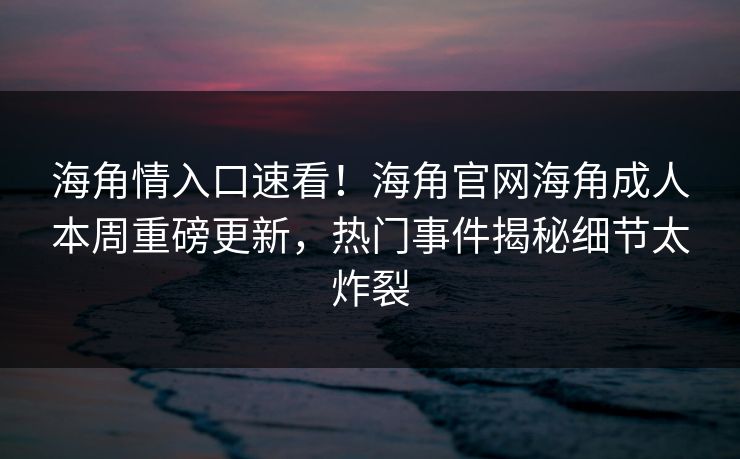 海角情入口速看！海角官网海角成人本周重磅更新，热门事件揭秘细节太炸裂