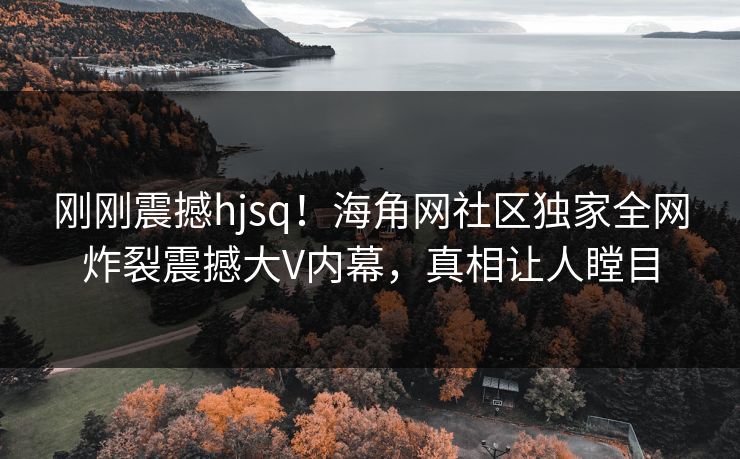 刚刚震撼hjsq！海角网社区独家全网炸裂震撼大V内幕，真相让人瞠目