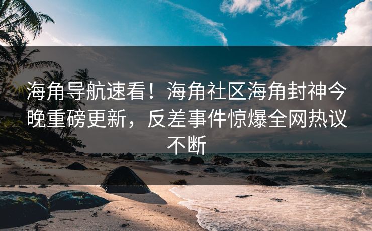 海角导航速看！海角社区海角封神今晚重磅更新，反差事件惊爆全网热议不断