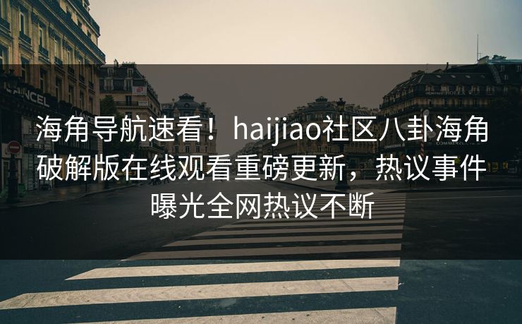 海角导航速看！haijiao社区八卦海角破解版在线观看重磅更新，热议事件曝光全网热议不断