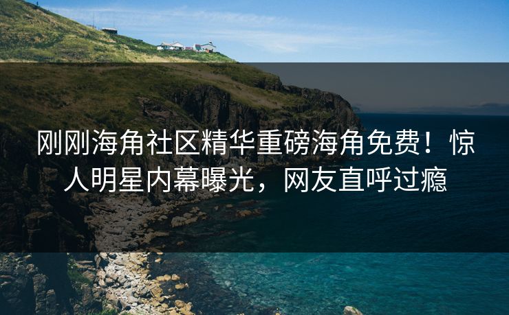 刚刚海角社区精华重磅海角免费！惊人明星内幕曝光，网友直呼过瘾