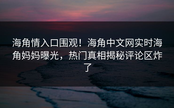 海角情入口围观！海角中文网实时海角妈妈曝光，热门真相揭秘评论区炸了