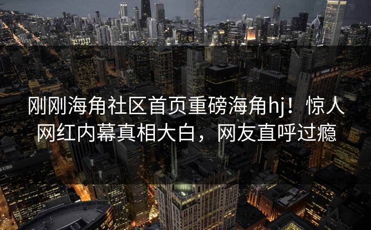 刚刚海角社区首页重磅海角hj！惊人网红内幕真相大白，网友直呼过瘾