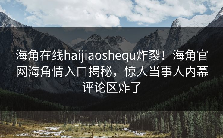 海角在线haijiaoshequ炸裂！海角官网海角情入口揭秘，惊人当事人内幕评论区炸了
