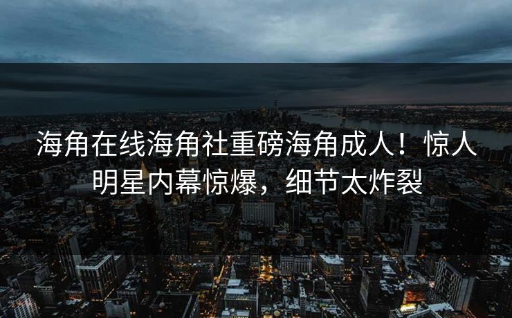 海角在线海角社重磅海角成人！惊人明星内幕惊爆，细节太炸裂
