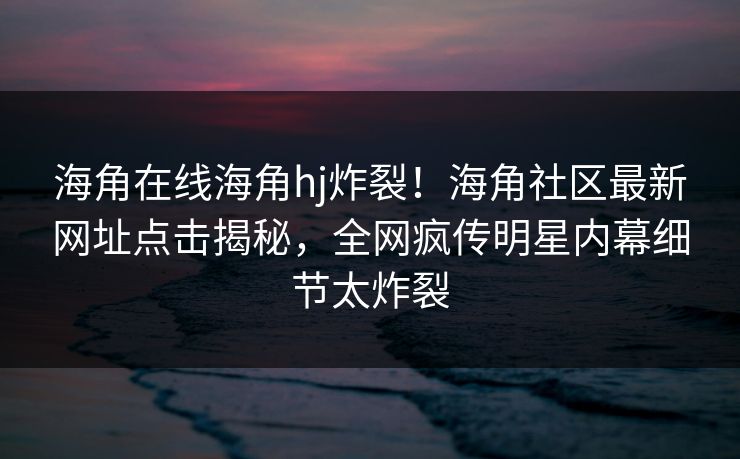 海角在线海角hj炸裂！海角社区最新网址点击揭秘，全网疯传明星内幕细节太炸裂
