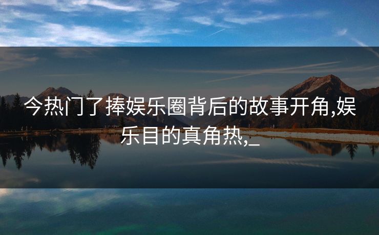 今热门了捧娱乐圈背后的故事开角,娱乐目的真角热,_