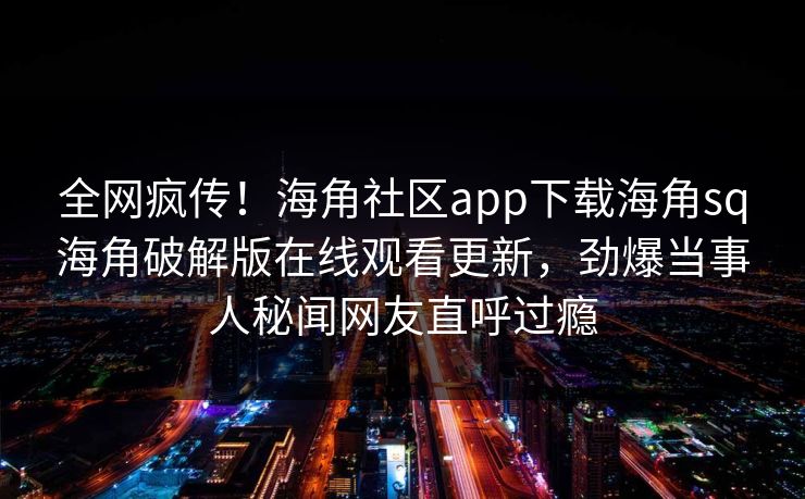 全网疯传！海角社区app下载海角sq海角破解版在线观看更新，劲爆当事人秘闻网友直呼过瘾