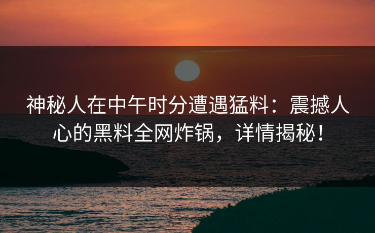 神秘人在中午时分遭遇猛料：震撼人心的黑料全网炸锅，详情揭秘！