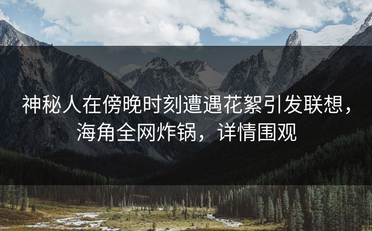 神秘人在傍晚时刻遭遇花絮引发联想，海角全网炸锅，详情围观
