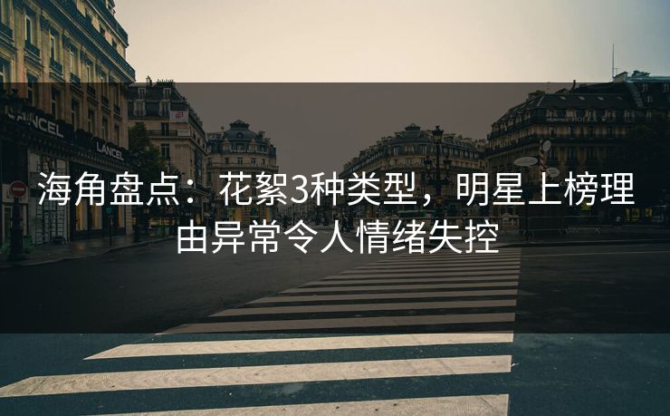 海角盘点：花絮3种类型，明星上榜理由异常令人情绪失控
