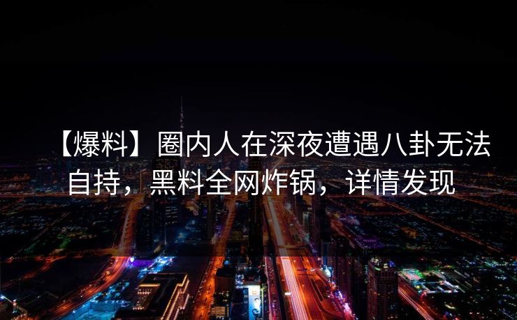 【爆料】圈内人在深夜遭遇八卦无法自持，黑料全网炸锅，详情发现