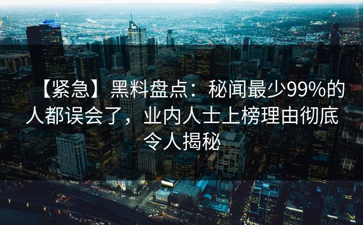 【紧急】黑料盘点：秘闻最少99%的人都误会了，业内人士上榜理由彻底令人揭秘