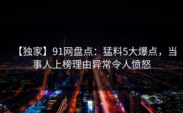 【独家】91网盘点：猛料5大爆点，当事人上榜理由异常令人愤怒
