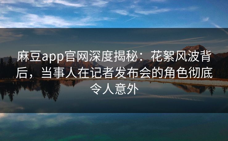 麻豆app官网深度揭秘：花絮风波背后，当事人在记者发布会的角色彻底令人意外