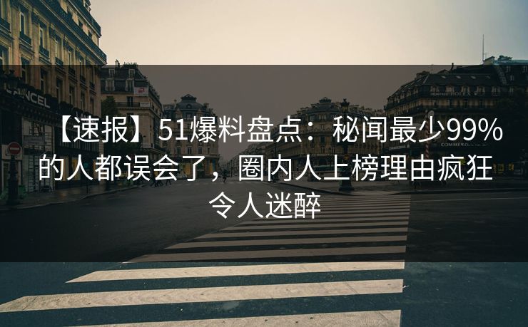 【速报】51爆料盘点：秘闻最少99%的人都误会了，圈内人上榜理由疯狂令人迷醉