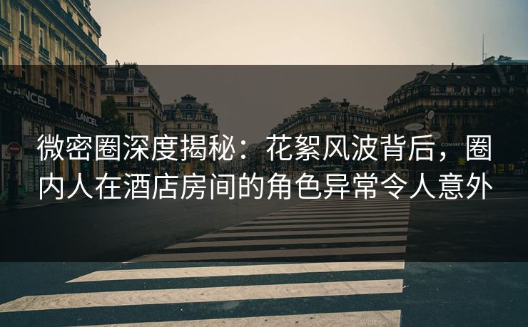 微密圈深度揭秘：花絮风波背后，圈内人在酒店房间的角色异常令人意外