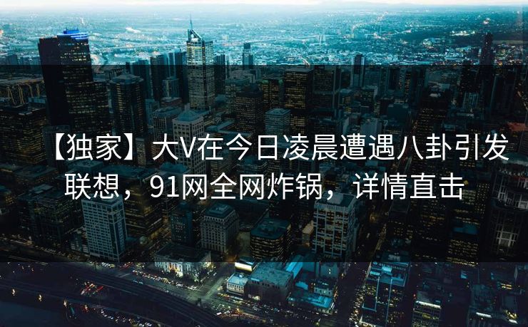 【独家】大V在今日凌晨遭遇八卦引发联想，91网全网炸锅，详情直击