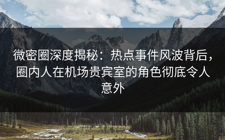 微密圈深度揭秘：热点事件风波背后，圈内人在机场贵宾室的角色彻底令人意外