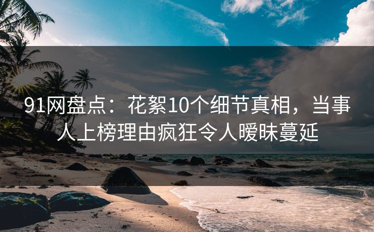 91网盘点：花絮10个细节真相，当事人上榜理由疯狂令人暧昧蔓延